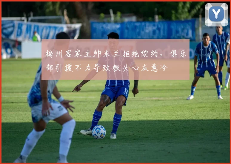 梅州客家主帅米兰拒绝续约,俱乐部引援不力导致教头心灰意冷