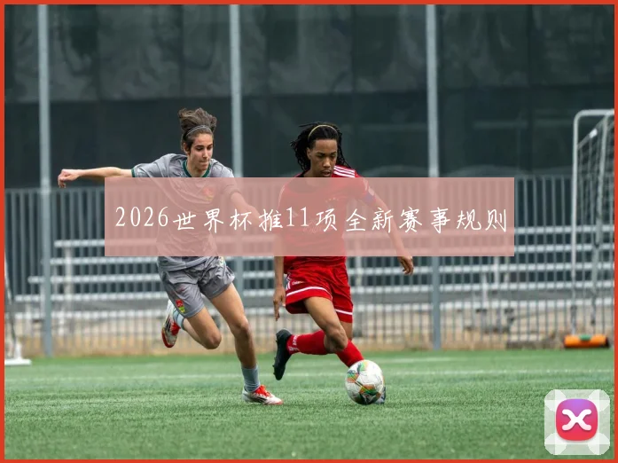 2026世界杯推11项全新赛事规则