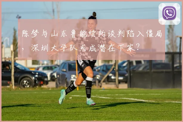 陈梦与山东鲁能续约谈判陷入僵局,深圳大学队或成潜在下家?