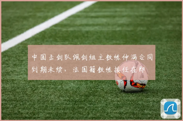 中国击剑队佩剑组主教练仲满合同到期未续,法国籍教练接任在即