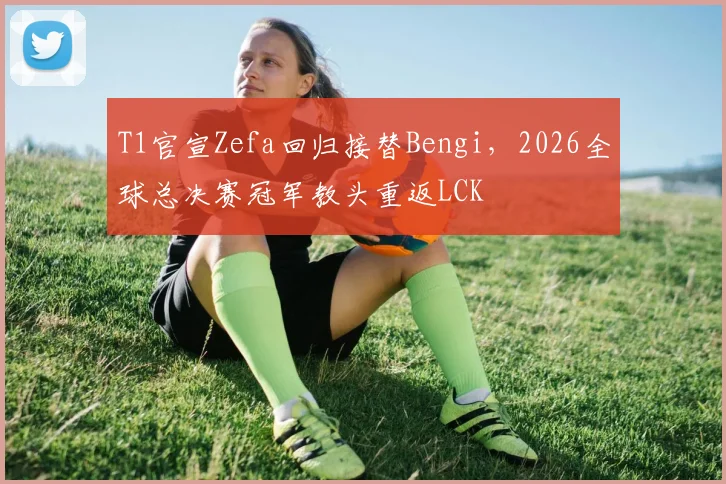 T1官宣Zefa回归接替Bengi,2026全球总决赛冠军教头重返LCK
