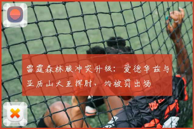 雷霆森林狼冲突升级:爱德华兹与亚历山大互挥肘,均被罚出场
