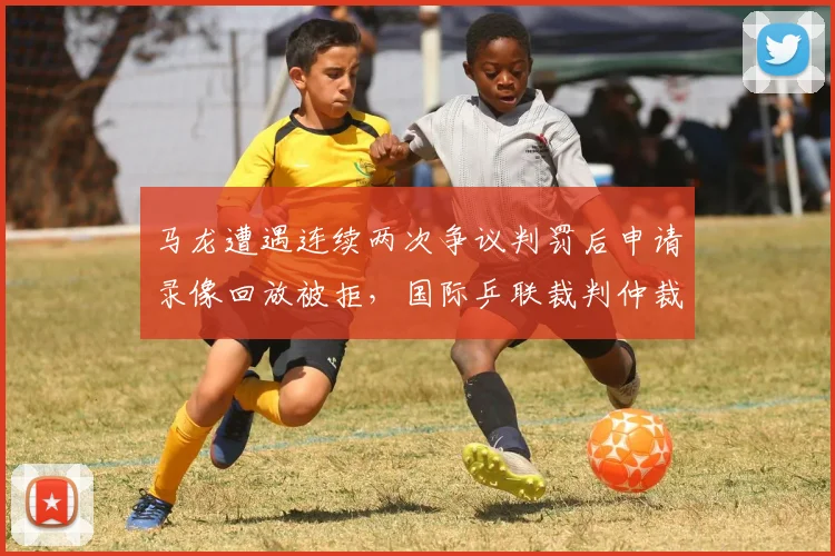 马龙遭遇连续两次争议判罚后申请录像回放被拒,国际乒联裁判仲裁机制或迎重大改革