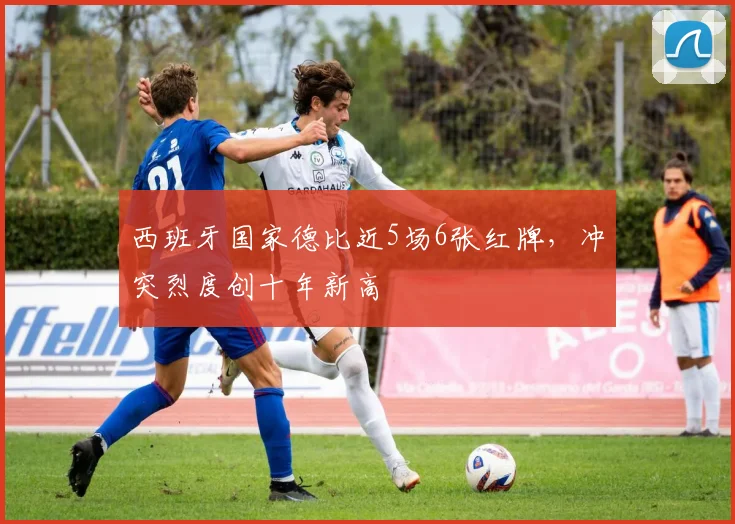 西班牙国家德比近5场6张红牌,冲突烈度创十年新高